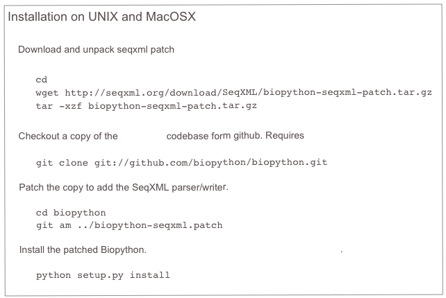 Installation on UNIX and MacOSX
Download and unpack seqxml patch
cd
wget http://seqxml.org/download/SeqXML/biopython-seqxml-patch.tar.gz
tar -xzf biopython-seqxml-patch.tar.gz
Checkout a copy of the Biopython codebase form github. Requires git
git clone git://github.com/biopython/biopython.git
Patch the copy to add the SeqXML parser/writer.
cd biopython
git am ../biopython-seqxml.patch
Install the patched Biopython. More details about the Biopython installation.
python setup.py install